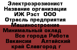 Электроэрозионист › Название организации ­ ИЖ-Рэст, ООО › Отрасль предприятия ­ Машиностроение › Минимальный оклад ­ 25 000 - Все города Работа » Вакансии   . Алтайский край,Славгород г.